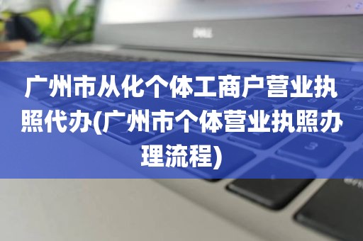 广州市从化个体工商户营业执照代办(广州市个体营业执照办理流程)