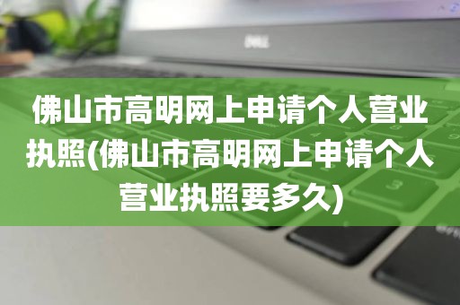 佛山市高明网上申请个人营业执照(佛山市高明网上申请个人营业执照要多久)