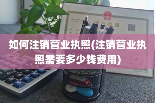 如何注销营业执照(注销营业执照需要多少钱费用)