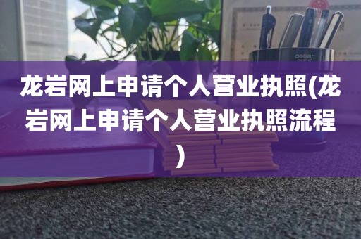 龙岩网上申请个人营业执照(龙岩网上申请个人营业执照流程)
