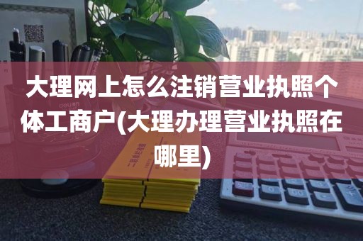 大理网上怎么注销营业执照个体工商户(大理办理营业执照在哪里)