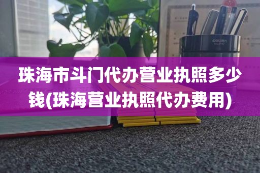 珠海市斗门代办营业执照多少钱(珠海营业执照代办费用)