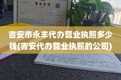 吉安市永丰代办营业执照多少钱(吉安代办营业执照的公司)