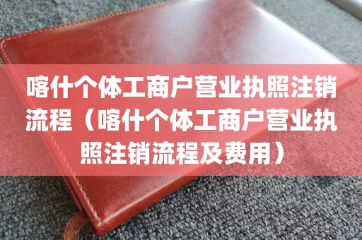 喀什个体工商户营业执照注销流程（喀什个体工商户营业执照注销流程及费用）