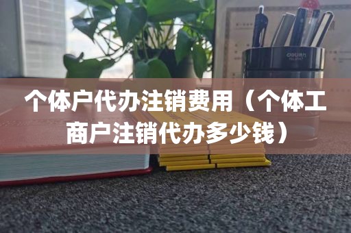 个体户代办注销费用(个体工商户注销代办多少钱)