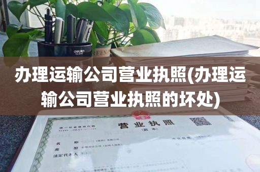 办理运输公司营业执照(办理运输公司营业执照的坏处)