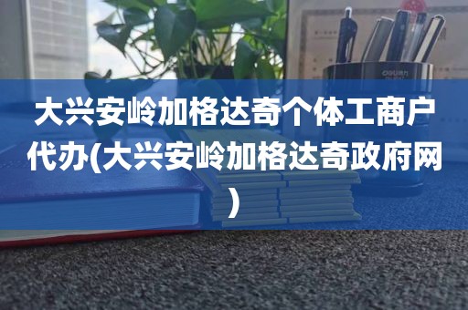 大兴安岭加格达奇个体工商户代办(大兴安岭加格达奇政府网)