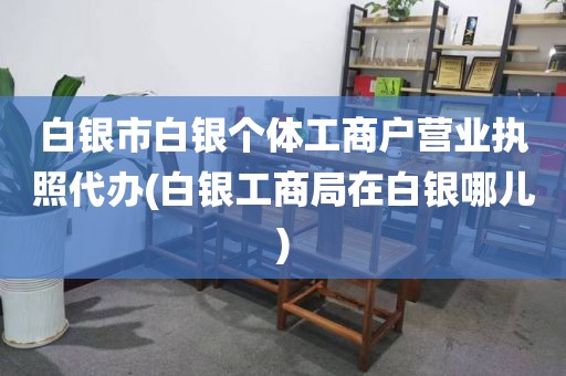 白银市白银个体工商户营业执照代办(白银工商局在白银哪儿)