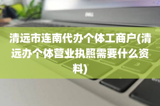 清远市连南代办个体工商户(清远办个体营业执照需要什么资料)