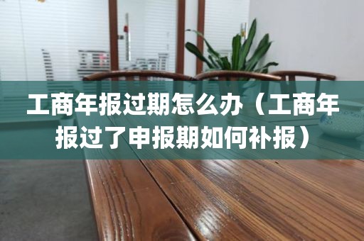 工商年报过期怎么办（工商年报过了申报期如何补报）
