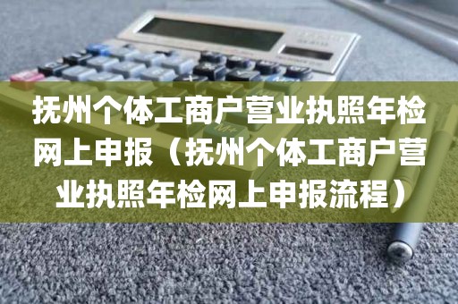 抚州个体工商户营业执照年检网上申报（抚州个体工商户营业执照年检网上申报流程）