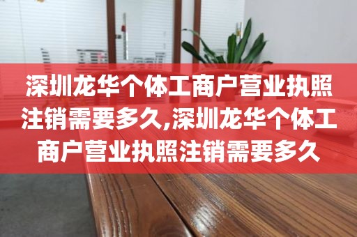 深圳龙华个体工商户营业执照注销需要多久,深圳龙华个体工商户营业执照注销需要多久