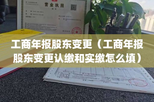 工商年报股东变更（工商年报股东变更认缴和实缴怎么填）