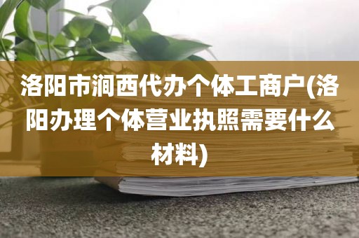洛阳市涧西代办个体工商户(洛阳办理个体营业执照需要什么材料)