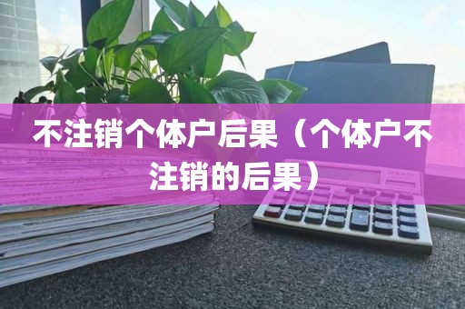 不注销个体户后果（个体户不注销的后果）