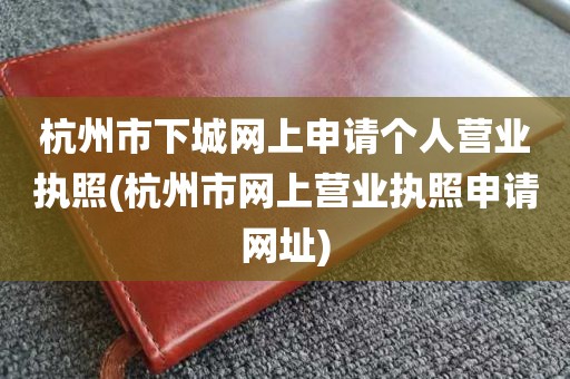 杭州市下城网上申请个人营业执照(杭州市网上营业执照申请网址)