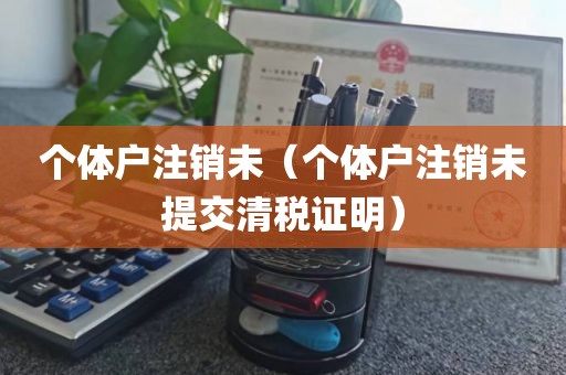 个体户注销未（个体户注销未提交清税证明）