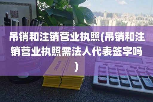 吊销和注销营业执照(吊销和注销营业执照需法人代表签字吗)