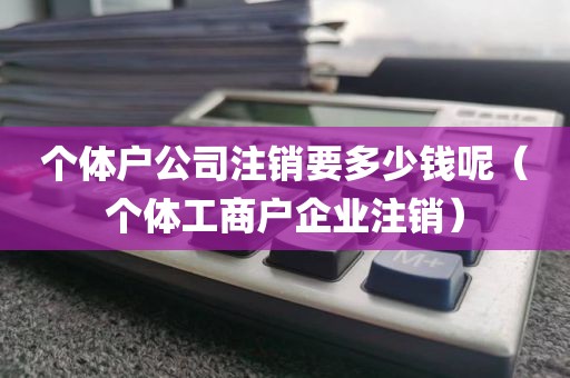 个体户公司注销要多少钱呢（个体工商户企业注销）