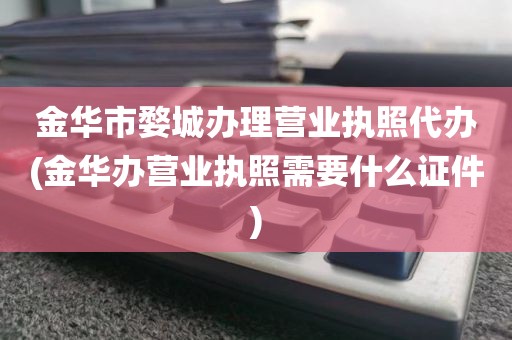 金华市婺城办理营业执照代办(金华办营业执照需要什么证件)