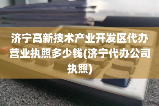济宁高新技术产业开发区代办营业执照多少钱(济宁代办公司执照)