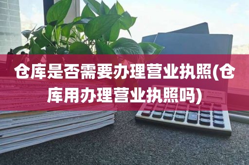 仓库是否需要办理营业执照(仓库用办理营业执照吗)
