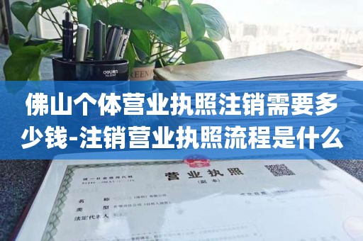 佛山个体营业执照注销需要多少钱-注销营业执照流程是什么