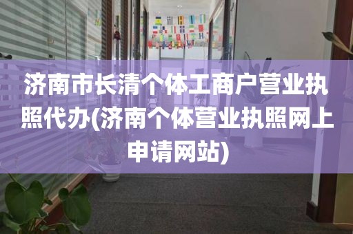 济南市长清个体工商户营业执照代办(济南个体营业执照网上申请网站)