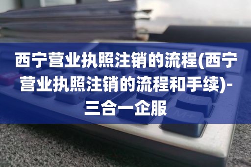 西宁营业执照注销的流程(西宁营业执照注销的流程和手续)-三合一企服