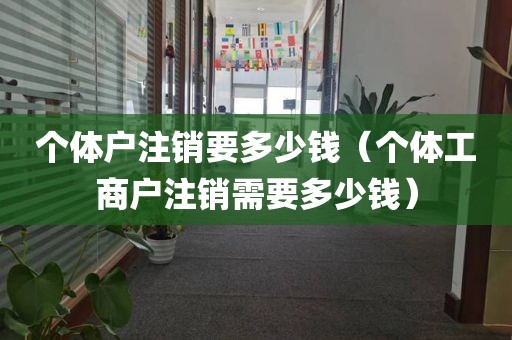 个体户注销要多少钱（个体工商户注销需要多少钱）