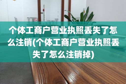 个体工商户营业执照丢失了怎么注销(个体工商户营业执照丢失了怎么注销掉)
