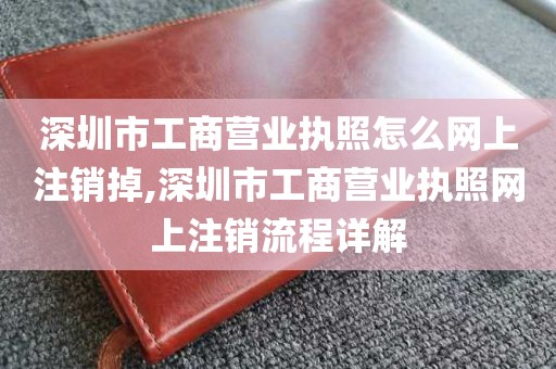 深圳市工商营业执照怎么网上注销掉,深圳市工商营业执照网上注销流程详解