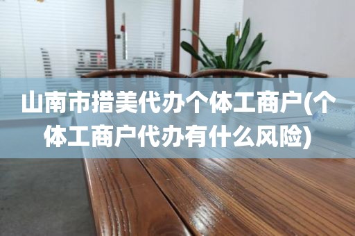 山南市措美代办个体工商户(个体工商户代办有什么风险)