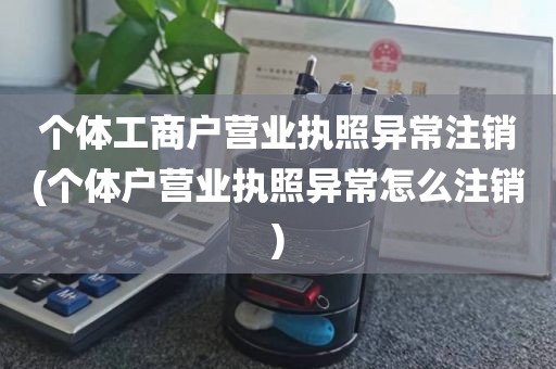 个体工商户营业执照异常注销(个体户营业执照异常怎么注销)