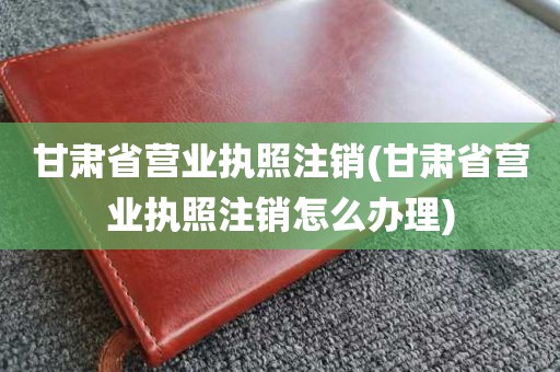 甘肃省营业执照注销(甘肃省营业执照注销怎么办理)