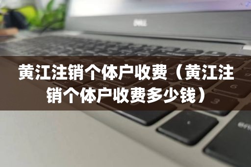 黄江注销个体户收费（黄江注销个体户收费多少钱）
