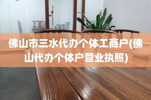 佛山市三水代办个体工商户(佛山代办个体户营业执照)