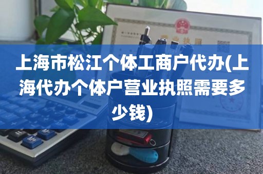 上海市松江个体工商户代办(上海代办个体户营业执照需要多少钱)
