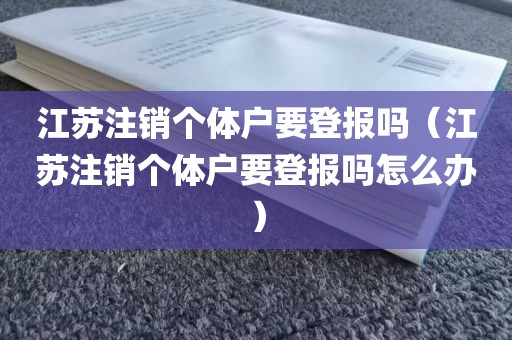 江苏注销个体户要登报吗（江苏注销个体户要登报吗怎么办）
