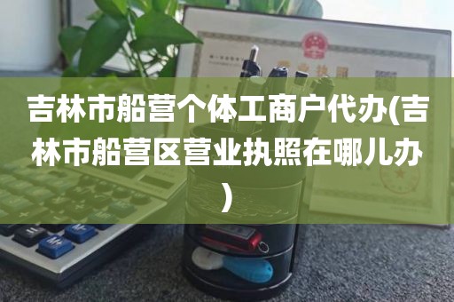 吉林市船营个体工商户代办(吉林市船营区营业执照在哪儿办)