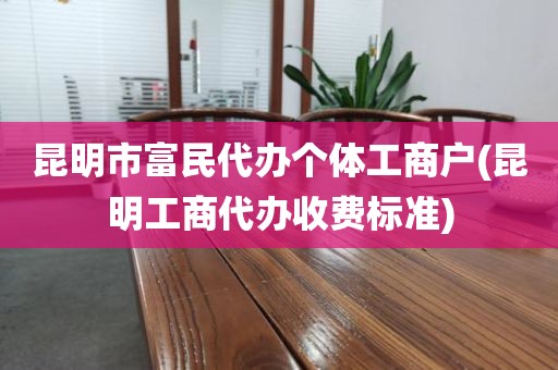 昆明市富民代办个体工商户(昆明工商代办收费标准)