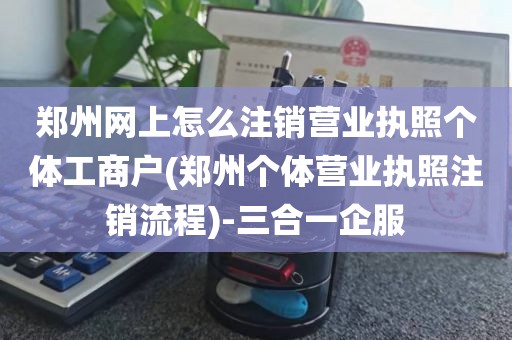 郑州网上怎么注销营业执照个体工商户(郑州个体营业执照注销流程)-三合一企服