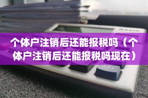 个体户注销后还能报税吗（个体户注销后还能报税吗现在）