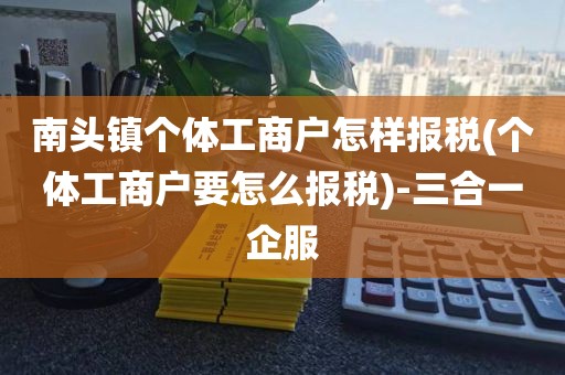 南头镇个体工商户怎样报税(个体工商户要怎么报税)-三合一企服