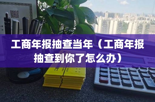 工商年报抽查当年（工商年报抽查到你了怎么办）