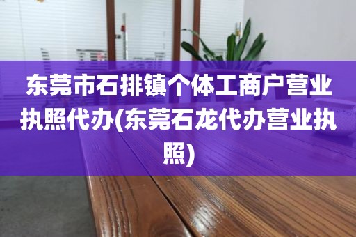 东莞市石排镇个体工商户营业执照代办(东莞石龙代办营业执照)