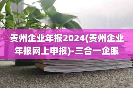 贵州企业年报2024(贵州企业年报网上申报)-三合一企服
