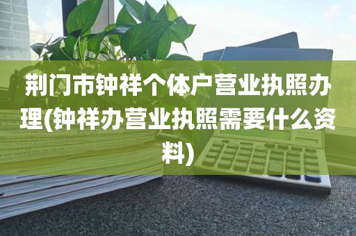 荆门市钟祥个体户营业执照办理(钟祥办营业执照需要什么资料)