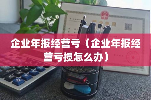 企业年报经营亏（企业年报经营亏损怎么办）