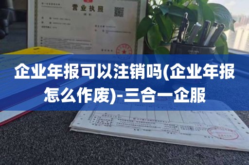 企业年报可以注销吗(企业年报怎么作废)-三合一企服